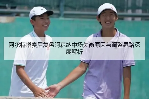 阿尔特塔赛后复盘阿森纳中场失衡原因与调整思路深度解析