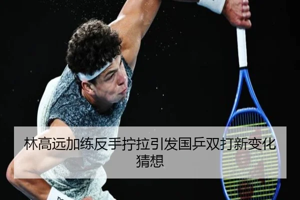 林高远加练反手拧拉引发国乒双打新变化猜想